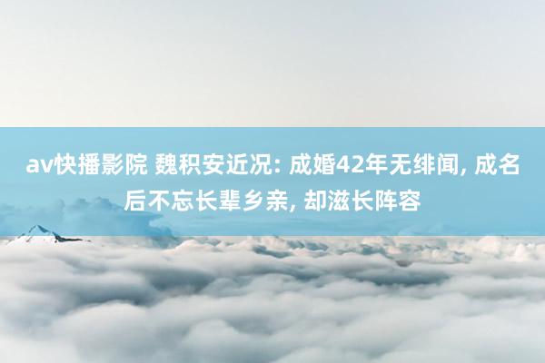 av快播影院 魏积安近况: 成婚42年无绯闻, 成名后不忘长辈乡亲, 却滋长阵容