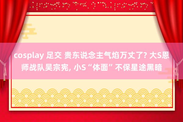 cosplay 足交 贵东说念主气焰万丈了? 大S恩师战队吴宗宪, 小S“体面”不保星途黑暗