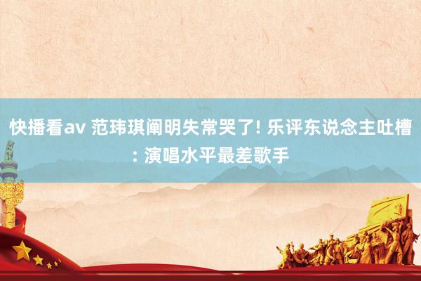 快播看av 范玮琪阐明失常哭了! 乐评东说念主吐槽: 演唱水平最差歌手