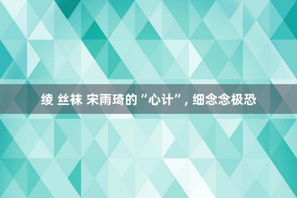 绫 丝袜 宋雨琦的“心计”, 细念念极恐